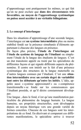 52
d’apprentissage sont pratiquement les mêmes, ce qui fait
qu’on ne peut exclure que dans des circonstances très
favorables, au moyen de l’apprentissage systématique
on puisse aussi accéder à un véritable bilinguisme.
2. Le concept d’interlangue
Dans les situations d’apprentissage d’une seconde langue,
l’interlangue est un système intermédiaire plus ou moins
stabilisé fondé sur la présence simultanée d’éléments ap-
partenant à chacune des langues en présence.
De façon plus précise, l’étude de l’interlangue est
l´étude du système de langage de l’étudiant ou simple-
ment l’étude de la langue des étudiants de langues. C’est
un état transitoire appelé ou traité par les spécialistes de
différentes façons et qui signale différents aspects du phé-
nomène. Il centre son intérêt sur le fait d’une présence
systématique des structures de la langue maternelle ou
d’autres langues connues par l’étudiant. C’est une situa-
tion intermédiaire avec un certain degré de variabilité
tant entre les débutants qu’entre les initiés. L’idée, ap-
pelée aussi « système approximatif » ou « compétence
transitionnelle » se fonde sur les connaissances que
l’étudiant possède, et qu’il désire constamment dévelop-
per.
Une langue , dans le fond, n’est qu’une manifestation par-
ticulière du phénomène du langage humain. La langue
humaine, ses propriétés structurelles, sont développées
depuis un noyau théorique vers une grande variété de
formes concrètes. Chacune de ces langues sont les inter-
prétations de ce fond. En décrivant et comparant ces diffé-
rentes manifestations, le spécialiste arrive à trouver
 