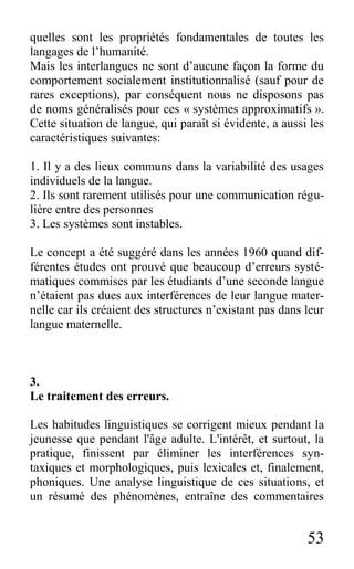 53
quelles sont les propriétés fondamentales de toutes les
langages de l’humanité.
Mais les interlangues ne sont d’aucune façon la forme du
comportement socialement institutionnalisé (sauf pour de
rares exceptions), par conséquent nous ne disposons pas
de noms généralisés pour ces « systèmes approximatifs ».
Cette situation de langue, qui paraît si évidente, a aussi les
caractéristiques suivantes:
1. Il y a des lieux communs dans la variabilité des usages
individuels de la langue.
2. Ils sont rarement utilisés pour une communication régu-
lière entre des personnes
3. Les systèmes sont instables.
Le concept a été suggéré dans les années 1960 quand dif-
férentes études ont prouvé que beaucoup d’erreurs systé-
matiques commises par les étudiants d’une seconde langue
n’étaient pas dues aux interférences de leur langue mater-
nelle car ils créaient des structures n’existant pas dans leur
langue maternelle.
3.
Le traitement des erreurs.
Les habitudes linguistiques se corrigent mieux pendant la
jeunesse que pendant l'âge adulte. L'intérêt, et surtout, la
pratique, finissent par éliminer les interférences syn-
taxiques et morphologiques, puis lexicales et, finalement,
phoniques. Une analyse linguistique de ces situations, et
un résumé des phénomènes, entraîne des commentaires
 