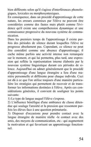 54
bien différents selon qu'il s'agisse d'interférences phonolo-
giques, lexicales ou morphosyntaxiques.
En conséquence, dans un procédé d'apprentissage de cette
nature, les erreurs commises par l'élève ne peuvent être
considérées comme des fautes mais plutôt comme l'évi-
dence qu'il existe une compréhension dynamique et une
connaissance progressive du nouveau système de commu-
nication.
Dans les premiers temps de l'apprentissage il existe par-
fois des périodes de silence durant lesquelles l'élève ne
progresse absolument pas. Cependant, ce silence ne peut
être considéré comme une absence d'apprentissage; il
cache même parfois une activité intense non remarquée
sur le moment, et qui lui permettra, plus tard, une expres-
sion qui reflète la représentation interne élaborée par le
nouveau système linguistique durant ces périodes de si-
lence. Aujourd'hui on admet généralement que le procédé
d'apprentissage d'une langue étrangère a lieu d'une ma-
nière personnelle et différente pour chaque individu. Ceci
est dû à ce que l'on utilise toujours d'une manière particu-
lière les stratégies qui permettent de recevoir et de trans-
former les informations destinées à l'élève. Après ces con-
sidérations générales, il convient de souligner les points
suivants:
1) Le type de langue auquel l'élève s'expose.
2) L'influence bénéfique d'une ambiance de classe déten-
due qui soulage l'anxiété et la pression que ressentent par-
fois les élèves face à une question prématurée.
3) Disposer d'occasions pour prendre contact avec la
langue étrangère de manière réelle -le contact avec des
amis, des moyens de communication, etc.- qui augmentent
la motivation et qui favorisent un apprentissage fonction-
nel.
 