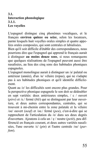55
3.1.
Interaction phonologique
3.1.1.
Les voyelles
L'espagnol distingue cinq phonèmes vocaliques, et le
français environ quinze ou seize, selon les locuteurs,
parmi lesquels huit voyelles orales simples et quatre appe-
lées orales composées, qui sont centrales et labialisées.
Bien qu'il soit difficile d'établir des correspondances, nous
pourrions dire que l'espagnol qui apprend le français aurait
à distinguer au moins douze sons, si nous remarquons
que quelques réalisations de l'espagnol peuvent aussi être
nasalisées, au lieu des cinq sons des habitudes phoniques
espagnoles.
L'espagnol monolingue aurait à distinguer un /a/ palatal ou
antérieur (année), d'un /α/ vélaire (repas), qui ne s'adapte
pas à ses habitudes phoniques et qu'il identifie difficile-
ment.
Quant au /e/ les difficultés sont encore plus grandes. Pour
la perspective phonique espagnole le son doit se dédoubler
en sept variétés: deux antérieures simples, / ε / ouvert
(père) et /e./ fermé (blé) qui se distinguent par leur ouver-
ture, et deux autres correspondantes, centrales, qui se
trouvent à mi-chemin entre la zone palatale et la vélaire
/oe/ ouvert (neuf) et /oe./ fermé (peu), c'est-à-dire qui se
rapprochent de l'articulation du /o/ dans ses deux degrés
d'ouverture. Ajoutons à cela un / ẹ / neutre (petit), peu dif-
férencié en français courant, et deux autres variétés nasali-
sées, l'une ouverte /ε/ (pin) et l'autre centrale /oe/ (par-
fum).
 
