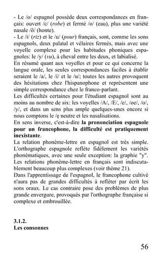 56
- Le /o/ espagnol possède deux correspondances en fran-
çais: ouvert /c/ (robe) et fermé /o/ (eau), plus une variété
nasale /õ/ (honte).
- Le /i/ (riz) et le /u/ (pour) français, sont, comme les sons
espagnols, deux palatal et vélaires fermés, mais avec une
voyelle complexe pour les habitudes phoniques espa-
gnoles: le /y/ (vu), à cheval entre les deux, et labialisé.
En résumé quant aux voyelles et pour ce qui concerne la
langue orale, les seules correspondances faciles à établir
seraient le /a/, le /i/ et le /u/; toutes les autres provoquent
des hésitations chez l'hispanophone et représentent une
simple correspondance chez le franco-parlant.
Les difficultés certaines pour l'étudiant espagnol sont au
moins au nombre de six: les voyelles /A/, /E/, /e/, /oe/, /o/,
/y/, et dans un sens plus ample quelques-unes encore si
nous comptons le /ẹ neutre et les nasalisations.
En sens inverse, c'est-à-dire la prononciation espagnole
pour un francophone, la difficulté est pratiquement
inexistante.
La relation phonème-lettre en espagnol est très simple.
L'orthographe espagnole reflète fidèlement les variétés
phonématiques, avec une seule exception: la graphie "y".
Les relations phonème-lettre en français sont indiscuta-
blement beaucoup plus complexes (voir thème 21).
Dans l'apprentissage de l'espagnol, le francophone cultivé
n'aura pas de grandes difficultés à refléter par écrit les
sons oraux. Le cas contraire pose des problèmes de plus
grande envergure, provoqués par l'orthographe française si
complexe et embrouillée.
3.1.2.
Les consonnes
 