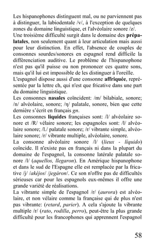 58
Les hispanophones distinguent mal, ou ne parviennent pas
à distinguer, la labiodentale /v/, à l'exception de quelques
zones du domaine linguistique, et l'alvéolaire sonore /z/.
Une troisième difficulté surgit dans le domaine des prépa-
latales, non seulement quant à leur articulation mais aussi
pour leur distinction. En effet, l'absence de couples de
consonnes sourdes/sonores en espagnol rend difficile la
différenciation auditive. Le problème de l'hispanophone
n'est pas qu'il puisse ou non prononcer ces quatre sons,
mais qu'il lui est impossible de les distinguer à l'oreille.
L'espagnol dispose aussi d'une consonne affriquée, repré-
sentée par la lettre ch, qui n'est que fricative dans une part
du domaine linguistique.
Les consonnes nasales coïncident: /m/ bilabiale, sonore;
/n/ alvéolaire, sonore; /η/ palatale, sonore, bien que cette
dernière s’écrit en français gn.
Les consonnes liquides françaises sont: /l/ alvéolaire so-
nore et /R/ vélaire sonore; les espagnoles sont: /l/ alvéo-
laire sonore; /l./ palatale sonore; /r/ vibrante simple, alvéo-
laire sonore; /r/ vibrante multiple, alvéolaire, sonore.
La consonne alvéolaire sonore /l/ (lieux - líquido)
coïncide. Il n'existe pas en français ni dans la plupart du
domaine de l'espagnol, la consonne latérale palatale so-
nore /l/ (aquellos, llegaron). En Amérique hispanophone
et dans le sud de l'Espagne elle est remplacée par la frica-
tive /j/ /akéjos/ /jegáron/. Ce son n'offre pas de difficultés
sérieuses car pour les espagnols eux-mêmes il offre une
grande variété de réalisations.
La vibrante simple de l'espagnol /r/ (aurora) est alvéo-
laire, et non vélaire comme la française qui de plus n'est
pas vibrante: (retard, parier). A cela s'ajoute la vibrante
multiple /r/ (rato, rodilla, perro), peut-être la plus grande
difficulté pour les francophones qui apprennent l'espagnol
 
