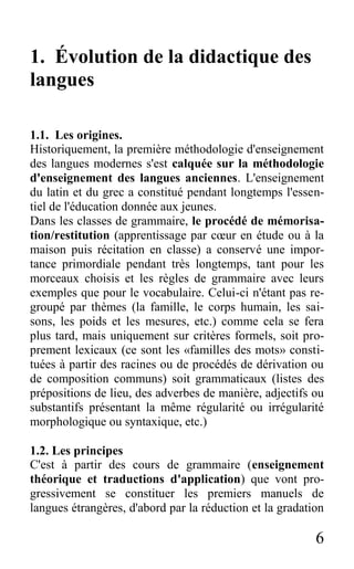 6
1. Évolution de la didactique des
langues
1.1. Les origines.
Historiquement, la première méthodologie d'enseignement
des langues modernes s'est calquée sur la méthodologie
d'enseignement des langues anciennes. L'enseignement
du latin et du grec a constitué pendant longtemps l'essen-
tiel de l'éducation donnée aux jeunes.
Dans les classes de grammaire, le procédé de mémorisa-
tion/restitution (apprentissage par cœur en étude ou à la
maison puis récitation en classe) a conservé une impor-
tance primordiale pendant très longtemps, tant pour les
morceaux choisis et les règles de grammaire avec leurs
exemples que pour le vocabulaire. Celui-ci n'étant pas re-
groupé par thèmes (la famille, le corps humain, les sai-
sons, les poids et les mesures, etc.) comme cela se fera
plus tard, mais uniquement sur critères formels, soit pro-
prement lexicaux (ce sont les «familles des mots» consti-
tuées à partir des racines ou de procédés de dérivation ou
de composition communs) soit grammaticaux (listes des
prépositions de lieu, des adverbes de manière, adjectifs ou
substantifs présentant la même régularité ou irrégularité
morphologique ou syntaxique, etc.)
1.2. Les principes
C'est à partir des cours de grammaire (enseignement
théorique et traductions d'application) que vont pro-
gressivement se constituer les premiers manuels de
langues étrangères, d'abord par la réduction et la gradation
 