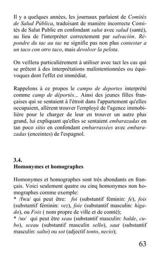 63
Il y a quelques années, les journaux parlaient de Comités
de Salud Pública, traduisant de manière incorrecte Comi-
tés de Salut Public en confondant salut avec salud (santé),
au lieu de l'interpréter correctement par salvación. Ré-
pondre du tac au tac ne signifie pas non plus contestar a
un taco con otro taco, mais devolver la pelota.
On veillera particulièrement à utiliser avec tact les cas qui
se prêtent à des interprétations malintentionnées ou équi-
voques dont l'effet est immédiat.
Rappelons à ce propos le campo de deportes interprété
comme camp de déportés... Ainsi des jeunes filles fran-
çaises qui se sentaient à l'étroit dans l'appartement qu'elles
occupaient, allèrent trouver l'employé de l'agence immobi-
lière pour le charger de leur en trouver un autre plus
grand, lui expliquant qu'elles se sentaient embarazadas en
tan poco sitio en confondant embarrassées avec embara-
zadas (enceintes) de l'espagnol.
3.4.
Homonymes et homographes
Homonymes et homographes sont très abondants en fran-
çais. Voici seulement quatre ou cinq homonymes non ho-
mographes comme exemple:
* /fwa/ qui peut être: foi (substantif féminin: fe), fois
(substantif féminin: vez), foie (substantif masculin: híga-
do), ou Foix ( nom propre de ville et de comté);
* /so/ qui peut être seau (substantif masculin: balde, cu-
bo), sceau (substantif masculin sello), saut (substantif
masculin: salto) ou sot (adjectif tonto, necio);
 
