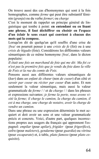 64
On trouve aussi des cas d'homonymes qui sont à la fois
homographes, comme ferme qui peut être substantif fémi-
nin (granja) ou du verbe fermer; ou charge
C'est le moment de rappeler un principe général de lin-
guistique qui tombe à point: en entendant ou en lisant
une phrase, il faut déchiffrer ou choisir en l'espace
d'un éclair le sens exact qui convient à chacun des
mots qui la compose.
Lorsqu'on dit de quelqu'un qu'il souffre d'une crise de
/fwa/ on pourrait penser à une crisis de fe (foi) ou à une
crisis de hígado (foie). Considérons les différentes valeurs
sémantiques de ce même homonyme /fwa/, dans le dicton
populaire:
Il était une fois un marchand de foie qui me dit: Ma foi ce
n'est pas la première fois que je vends du foie dans la ville
de Foix et la rue du comte de Foix.
Pensons aussi aux différentes valeurs sémantiques de
(kœr) dans un enfant de chœur (non de coeur) d'un côté et
savoir par coeur ou réciter par coeur d'un autre. Et non
seulement la valeur sémantique, mais aussi la valeur
grammaticale de ferme / / et de charge / / dans les phrases
et expressions suivantes: je ferme la porte, nous avons vi-
sité la ferme; il charge le camion, la charge du camion, il
est à ma charge, une charge de notaire, avoir la charge de
vendre un camion.
Dans une phrase ou une expression déterminée le mot ac-
quiert et doit avoir un sens et une valeur grammaticale
précis et concrets. Voici, d'autre part, quelques incorrec-
tions propres aux usagers du français qui apprennent l'es-
pagnol: empilar (pour apilar), frigider (pour frigorífico),
cofre (pour maletero), gendarme (pour guardia) ou vitrina
(pour escaparate) et, à table, plato famoso (pour plato ex-
quisito).
 