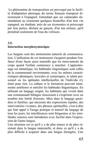 65
Le phénomène de transposition est provoqué par la facili-
té d'adaptation phonique du terme français transposé di-
rectement à l'espagnol. Entendant que ses camarades de-
mandaient au restaurant quelques bouteilles d'un bon vin
espagnol, un étudiant, près de ses économies et préoccupé
par leur pertes, déclara au garçon, d'un ton sérieux, qu'il
prendrait seulement de l'eau du robinato.
3.5.
Interaction morphosyntaxique
Les langues sont des instruments naturels de communica-
tion. L'utilisation de cet instrument s'acquiert pendant l'en-
fance d'une façon aussi naturelle que les mouvements du
corps quand l'enfant commence à marcher. L'apprentis-
sage est mimétique, les habitudes linguistiques sont celles
de la communauté environnante, avec les mêmes caracté-
ristiques phoniques, lexicales et syntaxiques, le talent per-
sonnel ou les aptitudes intellectuelles de l'individu n'y
étant pour rien. La culture et la formation peuvent néan-
moins améliorer et enrichir les habitudes linguistiques. En
utilisant un langage soigné, les habitants qui vivent dans
une communauté bilingue réussissent à s'exprimer avec un
nombre très limité d'erreurs. Mais dans le langage quoti-
dien et familier, qui nécessite des expressions rapides, des
interventions vivantes, des phrases spirituelles, c'est-à-dire
qui font appel à l'usage pratique et naturel du langage de
tous les jours, les interférences sont fréquentes et les simi-
litudes sonores sont introduites avec facilité dans l'expres-
sion de l'autre langue.
Une structure est ce qu'il y a de plus tenace et de plus ré-
sistant dans la langue maternelle, et donc ce qu'il y a de
plus difficile à acquérir dans une langue étrangère. Une
 
