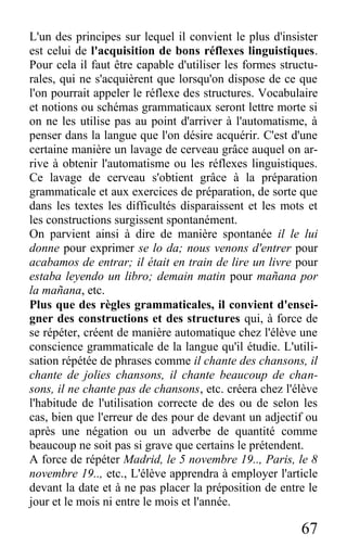 67
L'un des principes sur lequel il convient le plus d'insister
est celui de l'acquisition de bons réflexes linguistiques.
Pour cela il faut être capable d'utiliser les formes structu-
rales, qui ne s'acquièrent que lorsqu'on dispose de ce que
l'on pourrait appeler le réflexe des structures. Vocabulaire
et notions ou schémas grammaticaux seront lettre morte si
on ne les utilise pas au point d'arriver à l'automatisme, à
penser dans la langue que l'on désire acquérir. C'est d'une
certaine manière un lavage de cerveau grâce auquel on ar-
rive à obtenir l'automatisme ou les réflexes linguistiques.
Ce lavage de cerveau s'obtient grâce à la préparation
grammaticale et aux exercices de préparation, de sorte que
dans les textes les difficultés disparaissent et les mots et
les constructions surgissent spontanément.
On parvient ainsi à dire de manière spontanée il le lui
donne pour exprimer se lo da; nous venons d'entrer pour
acabamos de entrar; il était en train de lire un livre pour
estaba leyendo un libro; demain matin pour mañana por
la mañana, etc.
Plus que des règles grammaticales, il convient d'ensei-
gner des constructions et des structures qui, à force de
se répéter, créent de manière automatique chez l'élève une
conscience grammaticale de la langue qu'il étudie. L'utili-
sation répétée de phrases comme il chante des chansons, il
chante de jolies chansons, il chante beaucoup de chan-
sons, il ne chante pas de chansons, etc. créera chez l'élève
l'habitude de l'utilisation correcte de des ou de selon les
cas, bien que l'erreur de des pour de devant un adjectif ou
après une négation ou un adverbe de quantité comme
beaucoup ne soit pas si grave que certains le prétendent.
A force de répéter Madrid, le 5 novembre 19.., Paris, le 8
novembre 19.., etc., L'élève apprendra à employer l'article
devant la date et à ne pas placer la préposition de entre le
jour et le mois ni entre le mois et l'année.
 