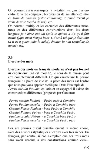 68
On pourrait aussi remarquer la négation ne...pas qui en-
cadre le verbe conjugué; l'expression de simultanéité être
en train de chanter (estar cantando); le passé récent je
viens de voir (acabo de ver), etc.
On pourrait multiplier les exemples des différentes struc-
tures et des différentes constructions dans les deux
langues: je n'aime que toi (sólo te quiero a ti); qu'il fait
beau! (¡qué buen tiempo hace!), c'est à toi que je dois tout
(a ti es a quien todo lo debo), étudier la nuit (estudiar de
noche), etc.
3.6.
L'ordre des mots
L'ordre des mots en français moderne n'est pas formel
ni capricieux. S'il est modifié, le sens de la phrase peut
être complètement différent. Ce qui caractérise la phrase
française du point de vue de la place des mots est l'ordre
que nous pouvons appeler rectiligne. Dans l'exemple de
Petrus osculat Paulam, en latin et en espagnol il existe six
constructions différentes (proposés par Cantera):
Petrus osculat Paulam - Pedro besa a Conchita
Petrus Paulam osculat - Pedro a Conchita besa
Osculat Petrus Paulam - besa Pedro a Conchita
Osculat Paulam Petrus - besa a Conchita Pedro
Paulam osculat Petrus - a Conchita besa Pedro
Paulam Petrus osculat - a Conchita Pedro besa
Les six phrases disent essentiellement la même chose,
avec des nuances stylistiques et expressives très riches. En
français, par contre, si l'on n'emploie que ces trois mots
sans avoir recours à des constructions comme c'est...
 