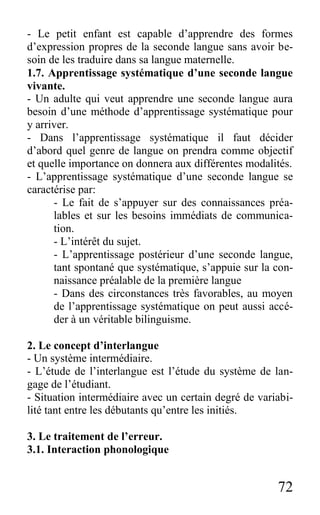72
- Le petit enfant est capable d’apprendre des formes
d’expression propres de la seconde langue sans avoir be-
soin de les traduire dans sa langue maternelle.
1.7. Apprentissage systématique d’une seconde langue
vivante.
- Un adulte qui veut apprendre une seconde langue aura
besoin d’une méthode d’apprentissage systématique pour
y arriver.
- Dans l’apprentissage systématique il faut décider
d’abord quel genre de langue on prendra comme objectif
et quelle importance on donnera aux différentes modalités.
- L’apprentissage systématique d’une seconde langue se
caractérise par:
- Le fait de s’appuyer sur des connaissances préa-
lables et sur les besoins immédiats de communica-
tion.
- L’intérêt du sujet.
- L’apprentissage postérieur d’une seconde langue,
tant spontané que systématique, s’appuie sur la con-
naissance préalable de la première langue
- Dans des circonstances très favorables, au moyen
de l’apprentissage systématique on peut aussi accé-
der à un véritable bilinguisme.
2. Le concept d’interlangue
- Un système intermédiaire.
- L’étude de l’interlangue est l’étude du système de lan-
gage de l’étudiant.
- Situation intermédiaire avec un certain degré de variabi-
lité tant entre les débutants qu’entre les initiés.
3. Le traitement de l’erreur.
3.1. Interaction phonologique
 