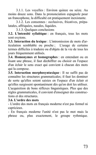 73
3.1.1. Les voyelles : Environ quinze ou seize. Au
moins douze sons. Dans la prononciation espagnole pour
un francophone, la difficulté est pratiquement inexistante.
3.1.2. Les consonnes : occlusives, fricatives, prépa-
latales, affriquées, nasales, liquides.
3.1.3. Quelques conclusions
3.2. L'intensité syllabique : en français, tous les mots
sont oxytons.
3.3. Interaction du lexique : L'intromission de mots d'ar-
ticulation semblable ou proche ; L'usage de certains
termes difficiles à traduire ou d'objets de la vie de tous les
jours fréquemment utilisés.
3.4. Homonymes et homographes : en entendant ou en
lisant une phrase, il faut déchiffrer ou choisir en l'espace
d'un éclair le sens exact qui convient à chacun des mots
qui la compose.
3.5. Interaction morphosyntaxique : Il ne suffit pas de
connaître les structures grammaticales; il faut les dominer
de sorte qu'elles soient saisies en l'espace d'un éclair et
qu'elles surgissent spontanément dès qu'on doit les utiliser.
L'acquisition de bons réflexes linguistiques. Plus que des
règles grammaticales, il convient d'enseigner des construc-
tions et des structures.
3.6. L'ordre des mots
- L'ordre des mots en français moderne n'est pas formel ni
capricieux.
- En français moderne l'unité n'est pas le mot mais la
phrase ou, plus exactement, le groupe rythmique.
 