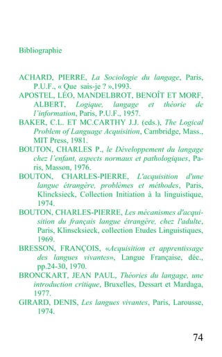 74
Bibliographie
ACHARD, PIERRE, La Sociologie du langage, Paris,
P.U.F., « Que sais-je ? »,1993.
APOSTEL, LÉO, MANDELBROT, BENOÎT ET MORF,
ALBERT, Logique, langage et théorie de
l’information, Paris, P.U.F., 1957.
BAKER, C.L. ET MC.CARTHY J.J. (eds.), The Logical
Problem of Language Acquisition, Cambridge, Mass.,
MIT Press, 1981.
BOUTON, CHARLES P., le Développement du langage
chez l’enfant, aspects normaux et pathologiques, Pa-
ris, Masson, 1976.
BOUTON, CHARLES-PIERRE, L'acquisition d'une
langue étrangère, problèmes et méthodes, Paris,
Klincksieck, Collection Initiation à la linguistique,
1974.
BOUTON, CHARLES-PIERRE, Les mécanismes d'acqui-
sition du français langue étrangère, chez l'adulte,
Paris, Klinscksieck, collection Etudes Linguistiques,
1969.
BRESSON, FRANÇOIS, «Acquisition et apprentissage
des langues vivantes», Langue Française, déc.,
pp.24-30, 1970.
BRONCKART, JEAN PAUL, Théories du langage, une
introduction critique, Bruxelles, Dessart et Mardaga,
1977.
GIRARD, DENIS, Les langues vivantes, Paris, Larousse,
1974.
 