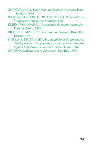 75
GUÉNOT, JEAN, Clefs pour les langues vivantes, Paris,
Seghers, 1964.
HAMERS, JOSIANE ET BLANC, Michel, Bilingualité et
bilinguisme, Bruxelles, Mardaga, 1983.
KLEIN, WOLFGANG, l’Acquisition de langue étrangère,
Paris, A. Colin, 1989.
RICHELLE, MARC, l’Acquisition du langage, Bruxelles,
Dessart, 1971.
SINCLAIR DE ZWAART, H., Acquisition du langage et
développement de la pensée: sous-systèmes linguis-
tiques et opérations concrètes, Paris, Dunod, 1967.
UNESCO, Bilingualism in Education, Londres, 1965.
 