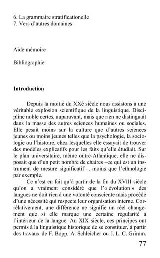 77
6. La grammaire stratificationelle
7. Vers d’autres domaines
Aide mémoire
Bibliographie
Introduction
Depuis la moitié du XXè siècle nous assistons à une
véritable explosion scientifique de la linguistique. Disci-
pline noble certes, auparavant, mais que rien ne distinguait
dans la masse des autres sciences humaines ou sociales.
Elle pesait moins sur la culture que d’autres sciences
jeunes ou moins jeunes telles que la psychologie, la socio-
logie ou l’histoire, chez lesquelles elle essayait de trouver
des modèles explicatifs pour les faits qu’elle étudiait. Sur
le plan universitaire, même outre-Atlantique, elle ne dis-
posait que d’un petit nombre de chaires –ce qui est un ins-
trument de mesure significatif –, moins que l’ethnologie
par exemple.
Ce n’est en fait qu’à partir de la fin du XVIII siècle
qu’on a vraiment considéré que l’« évolution » des
langues ne doit rien à une volonté consciente mais procède
d’une nécessité qui respecte leur organisation interne. Cor-
rélativement, une différence ne signifie un réel change-
ment que si elle marque une certaine régularité à
l’intérieur de la langue. Au XIX siècle, ces principes ont
permis à la linguistique historique de se constituer, à partir
des travaux de F. Bopp, A. Schleicher ou J. L. C. Grimm.
 
