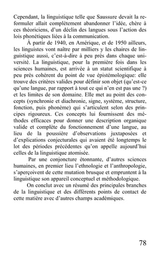 78
Cependant, la linguistique telle que Saussure devait la re-
formuler allait complètement abandonner l’idée, chère à
ces théoriciens, d’un déclin des langues sous l’action des
lois phonétiques liées à la communication.
À partir de 1940, en Amérique, et de 1950 ailleurs,
les linguistes vont naître par milliers y les chaires de lin-
guistique aussi, c’est-à-dire à peu près dans chaque uni-
versité. La linguistique, pour la première fois dans les
sciences humaines, est arrivée à un statut scientifique à
peu près cohérent du point de vue épistémologique: elle
trouve des critères valides pour définir son objet (qu’est-ce
qu’une langue, par rapport à tout ce qui n’en est pas une ?)
et les limites de son domaine. Elle met au point des con-
cepts (synchronie et diachronie, signe, système, structure,
fonction, puis phonème) qui s’articulent selon des prin-
cipes rigoureux. Ces concepts lui fournissent des mé-
thodes efficaces pour donner une description organique
valide et complète du fonctionnement d’une langue, au
lieu de la poussière d’observations juxtaposées et
d’explications conjecturales qui avaient été longtemps le
lot des périodes précédentes qu’on appelle aujourd’hui
celles de la linguistique atomisée.
Par une conjoncture étonnante, d’autres sciences
humaines, en premier lieu l’ethnologie et l’anthropologie,
s’aperçoivent de cette mutation brusque et empruntent à la
linguistique son appareil conceptuel et méthodologique.
On conclut avec un résumé des principales branches
de la linguistique et des différents points de contact de
cette matière avec d’autres champs académiques.
 