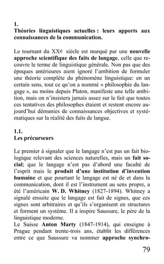 79
1.
Théories linguistiques actuelles : leurs apports aux
connaissances de la communication.
Le tournant du XXe siècle est marqué par une nouvelle
approche scientifique des faits de langage, celle que re-
couvre le terme de linguistique générale. Non pas que des
époques antérieures aient ignoré l’ambition de formuler
une théorie complète du phénomène linguistique: en un
certain sens, tout ce qu’on a nommé « philosophie du lan-
gage », au moins depuis Platon, manifeste une telle ambi-
tion, mais on n’insistera jamais assez sur le fait que toutes
ces tentatives des philosophes étaient et restent encore au-
jourd’hui démunies de connaissances objectives et systé-
matiques sur la réalité des faits de langue.
1.1.
Les précurseurs
Le premier à signaler que le langage n’est pas un fait bio-
logique relevant des sciences naturelles, mais un fait so-
cial; que le langage n’est pas d’abord une faculté de
l’esprit mais le produit d’une institution d’invention
humaine et que pourtant le langage est né de et dans la
communication, dont il est l’instrument au sens propre, a
été l’américain W. D. Whitney (1827-1894). Whitney a
signalé ensuite que le langage est fait de signes, que ces
signes sont arbitraires et qu’ils s’organisent en structures
et forment un système. Il a inspire Saussure, le père de la
linguistique moderne.
Le Suisse Anton Marty (1847-1914), qui enseigne à
Prague pendant trente-trois ans, établit les différences
entre ce que Saussure va nommer approche synchro-
 