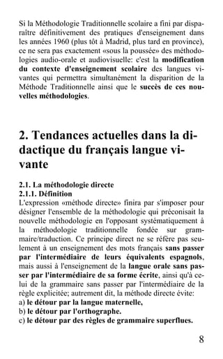 8
Si la Méthodologie Traditionnelle scolaire a fini par dispa-
raître définitivement des pratiques d'enseignement dans
les années 1960 (plus tôt à Madrid, plus tard en province),
ce ne sera pas exactement «sous la poussée» des méthodo-
logies audio-orale et audiovisuelle: c'est la modification
du contexte d'enseignement scolaire des langues vi-
vantes qui permettra simultanément la disparition de la
Méthode Traditionnelle ainsi que le succès de ces nou-
velles méthodologies.
2. Tendances actuelles dans la di-
dactique du français langue vi-
vante
2.1. La méthodologie directe
2.1.1. Définition
L'expression «méthode directe» finira par s'imposer pour
désigner l'ensemble de la méthodologie qui préconisait la
nouvelle méthodologie en l'opposant systématiquement à
la méthodologie traditionnelle fondée sur gram-
maire/traduction. Ce principe direct ne se réfère pas seu-
lement à un enseignement des mots français sans passer
par l'intermédiaire de leurs équivalents espagnols,
mais aussi à l'enseignement de la langue orale sans pas-
ser par l'intermédiaire de sa forme écrite, ainsi qu'à ce-
lui de la grammaire sans passer par l'intermédiaire de la
règle explicitée; autrement dit, la méthode directe évite:
a) le détour par la langue maternelle,
b) le détour par l'orthographe.
c) le détour par des règles de grammaire superflues.
 