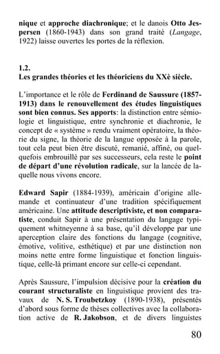 80
nique et approche diachronique; et le danois Otto Jes-
persen (1860-1943) dans son grand traité (Langage,
1922) laisse ouvertes les portes de la réflexion.
1.2.
Les grandes théories et les théoriciens du XXè siècle.
L’importance et le rôle de Ferdinand de Saussure (1857-
1913) dans le renouvellement des études linguistiques
sont bien connus. Ses apports: la distinction entre sémio-
logie et linguistique, entre synchronie et diachronie, le
concept de « système » rendu vraiment opératoire, la théo-
rie du signe, la théorie de la langue opposée à la parole,
tout cela peut bien être discuté, remanié, affiné, ou quel-
quefois embrouillé par ses successeurs, cela reste le point
de départ d’une révolution radicale, sur la lancée de la-
quelle nous vivons encore.
Edward Sapir (1884-1939), américain d’origine alle-
mande et continuateur d’une tradition spécifiquement
américaine. Une attitude descriptiviste, et non compara-
tiste, conduit Sapir à une présentation du langage typi-
quement whitneyenne à sa base, qu’il développe par une
aperception claire des fonctions du langage (cognitive,
émotive, volitive, esthétique) et par une distinction non
moins nette entre forme linguistique et fonction linguis-
tique, celle-là primant encore sur celle-ci cependant.
Après Saussure, l’impulsion décisive pour la création du
courant structuraliste en linguistique provient des tra-
vaux de N. S. Troubetzkoy (1890-1938), présentés
d’abord sous forme de thèses collectives avec la collabora-
tion active de R. Jakobson, et de divers linguistes
 