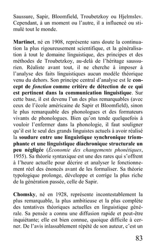 83
Saussure, Sapir, Bloomfield, Troubetzkoy ou Hjelmslev.
Cependant, à un moment ou l’autre, il a influencé ou sti-
mulé tout le monde.
Martinet, né en 1908, représente sans doute la continua-
tion la plus rigoureusement scientifique, et la généralisa-
tion à tout le domaine linguistique, des principes et des
méthodes de Troubetzkoy, au-delà de l’héritage saussu-
rien. Réaliste avant tout, il ne cherche à imposer à
l’analyse des faits linguistiques aucun modèle théorique
venu du dehors. Son principe central d’analyse est le con-
cept de fonction comme critère de détection de ce qui
est pertinent dans la communication linguistique. Sur
cette base, il est devenu l’un des plus remarquables (avec
ceux de l’école américaine de Sapir et Bloomfield), sinon
le plus remarquable des phonologues et des formateurs
vivants de phonologues. Bien qu’on tende quelquefois à
vouloir l’enfermer dans la phonologie, il faut souligner
qu’il est le seul des grands linguistes actuels à avoir réalisé
la soudure entre une linguistique synchronique triom-
phante et une linguistique diachronique structurale un
peu négligée (Économie des changements phonétiques,
1955). Sa théorie syntaxique est une des rares qui s’offrent
à l’heure actuelle pour décrire et analyser le fonctionne-
ment réel des énoncés avant de les formaliser. Sa théorie
typologique prolonge, développe et corrige la plus riche
de la génération passée, celle de Sapir.
Chomsky, né en 1928, représente incontestablement la
plus remarquable, la plus ambitieuse et la plus complète
des tentatives théoriques actuelles en linguistique géné-
rale. Sa pensée a connu une diffusion rapide et peut-être
inquiétante; elle est bien connue, quoique difficile à cer-
ner. De l’avis inlassablement répété de son auteur, c’est un
 