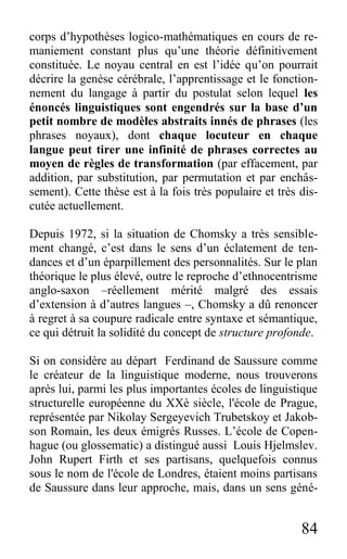84
corps d’hypothèses logico-mathématiques en cours de re-
maniement constant plus qu’une théorie définitivement
constituée. Le noyau central en est l’idée qu’on pourrait
décrire la genèse cérébrale, l’apprentissage et le fonction-
nement du langage à partir du postulat selon lequel les
énoncés linguistiques sont engendrés sur la base d’un
petit nombre de modèles abstraits innés de phrases (les
phrases noyaux), dont chaque locuteur en chaque
langue peut tirer une infinité de phrases correctes au
moyen de règles de transformation (par effacement, par
addition, par substitution, par permutation et par enchâs-
sement). Cette thèse est à la fois très populaire et très dis-
cutée actuellement.
Depuis 1972, si la situation de Chomsky a très sensible-
ment changé, c’est dans le sens d’un éclatement de ten-
dances et d’un éparpillement des personnalités. Sur le plan
théorique le plus élevé, outre le reproche d’ethnocentrisme
anglo-saxon –réellement mérité malgré des essais
d’extension à d’autres langues –, Chomsky a dû renoncer
à regret à sa coupure radicale entre syntaxe et sémantique,
ce qui détruit la solidité du concept de structure profonde.
Si on considère au départ Ferdinand de Saussure comme
le créateur de la linguistique moderne, nous trouverons
après lui, parmi les plus importantes écoles de linguistique
structurelle européenne du XXè siècle, l'école de Prague,
représentée par Nikolay Sergeyevich Trubetskoy et Jakob-
son Romain, les deux émigrés Russes. L’école de Copen-
hague (ou glossematic) a distingué aussi Louis Hjelmslev.
John Rupert Firth et ses partisans, quelquefois connus
sous le nom de l'école de Londres, étaient moins partisans
de Saussure dans leur approche, mais, dans un sens géné-
 