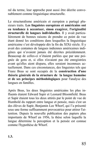 85
ral du terme, leur approche peut aussi être décrite conve-
nablement comme linguistique structurelle.
Le structuralisme américain et européen a partagé plu-
sieurs traits. Les linguistes européens et américains ont
eu tendance à accentuer, sinon exagérer, l'originalité
structurelle de langues individuelles. Il y avait particu-
lièrement de bonnes raisons de prendre ce point de vue
étant donné les conditions dans lesquelles la linguistique
américaine s’est développée dès la fin du XIXè siècle. Il y
avait des centaines de langues indiennes américaines indi-
gènes qui n’avaient jamais été décrites précédemment.
Beaucoup de celles-ci n’étaient parlées que par une poi-
gnée de gens et, si elles n'avaient pas été enregistrées
avant qu'elles aient disparu, elles seraient inconnues ac-
tuellement. Dans ces circonstances, des linguistes tels que
Franz Boas se sont occupés de la construction d'une
théorie générale de la structure de la langue humaine
et de ses principes méthodologiques pour l'analyse des
langues en familles.
Après Boas, les deux linguistes américains les plus in-
fluents étaient Edward Sapir et Leonard Bloomfield. Boas
et Sapir étaient tous les deux attirés par le point de vue de
Humbold du rapport entre langue et pensée, mais c'est un
des élèves de Sapir, Benjamin Lee Whorf, qui l’a présenté
sous une forme suffisamment provocatrice pour attirer l'at-
tention. Depuis la nouvelle publication des papiers plus
importants de Whorf en 1956, la thèse selon laquelle la
langue détermine la perception et la pensée est connue
comme l'hypothèse de Whorf.
1.3.
 