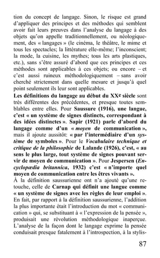 87
tion du concept de langage. Sinon, le risque est grand
d’appliquer des principes et des méthodes qui semblent
avoir fait leurs preuves dans l’analyse du langage à des
objets qu’on appelle traditionnellement, ou néologique-
ment, des « langages » (le cinéma, le théâtre, le mime et
tous les spectacles; la littérature elle-même; l’inconscient;
la mode, la cuisine, les mythes; tous les arts plastiques,
etc.), sans s’être assuré d’abord que ces principes et ces
méthodes sont applicables à ces objets; ou encore – et
c’est aussi ruineux méthodologiquement – sans avoir
cherché strictement dans quelle mesure et jusqu’à quel
point seulement ils leur sont applicables.
Les définitions du langage au début du XXe siècle sont
très différentes des précédentes, et presque toutes sem-
blables entre elles. Pour Saussure (1916), une langue,
c’est « un système de signes distincts, correspondant à
des idées distinctes ». Sapir (1921) parle d’abord du
langage comme d’un « moyen de communication »,
mais il ajoute aussitôt: « par l’intermédiaire d’un sys-
tème de symboles ». Pour le Vocabulaire technique et
critique de la philosophie de Lalande (1926), c’est, « au
sens le plus large, tout système de signes pouvant ser-
vir de moyen de communication ». Pour Jespersen (En-
cyclopædia britannica, 1932) c’est « n’importe quel
moyen de communication entre les êtres vivants ».
À la définition saussurienne ont n’a ajouté qu’une re-
touche, celle de Carnap qui définit une langue comme
« un système de signes avec les règles de leur emploi ».
En fait, par rapport à la définition saussurienne, l’addition
la plus importante était l’introduction du mot « communi-
cation » qui, se substituant à « l’expression de la pensée »,
produisait une révolution méthodologique inaperçue.
L’analyse de la façon dont le langage exprime la pensée
conduisait presque fatalement à l’introspection, à la stylis-
 