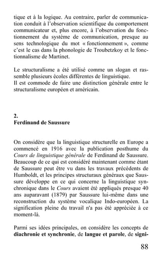 88
tique et à la logique. Au contraire, parler de communica-
tion conduit à l’observation scientifique du comportement
communicateur et, plus encore, à l’observation du fonc-
tionnement du système de communication, presque au
sens technologique du mot « fonctionnement », comme
c’est le cas dans la phonologie de Troubetzkoy et le fonc-
tionnalisme de Martinet.
Le structuralisme a été utilisé comme un slogan et ras-
semble plusieurs écoles différentes de linguistique.
Il est commode de faire une distinction générale entre le
structuralisme européen et américain.
2.
Ferdinand de Saussure
On considère que la linguistique structurelle en Europe a
commencé en 1916 avec la publication posthume du
Cours de linguistique générale de Ferdinand de Saussure.
Beaucoup de ce qui est considéré maintenant comme étant
de Saussure peut être vu dans les travaux précédents de
Humboldt, et les principes structuraux généraux que Saus-
sure développe en ce qui concerne la linguistique syn-
chronique dans le Cours avaient été appliqués presque 40
ans auparavant (1879) par Saussure lui-même dans une
reconstruction du système vocalique Indo-européen. La
signification pleine du travail n'a pas été appréciée à ce
moment-là.
Parmi ses idées principales, on considère les concepts de
diachronie et synchronie, de langue et parole, de signi-
 
