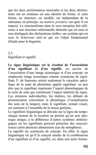 90
que les deux performances musicales et les deux déclara-
tions ont en commun est une identité de forme, et cette
forme, ou structure, ou modèle, est indépendant de la
substance en principe, ou matière première sur quoi il est
imposé. Le structuralisme dans le sens européen fait réfé-
rence à une structure relationnelle abstraite qui est sous et
sera distinguée des déclarations réelles--un système qui est
sous le behaviour réel--et qui est l'objet fondamental
d'étude pour le linguiste.
2.3.
Signifiant et signifié
Le signe linguistique est le résultat de l’association
d’un signifiant et d’un signifié, ou encore de
l’association d’une image acoustique et d’un concept. en
employant image acoustique comme synonyme de signi-
fiant, F. de Saussure retient seulement le caractère spéci-
fique de la suite de phonèmes appelé signifiant: on peu
dire que le signifiant représente l’aspect phonologique de
la suite de sons qui constituent l’aspect matériel du signe.
Les créations individuelles, les timbres, les défauts de
prononciation concernent la phonétique (l’actualisation
des sons de la langue), mais le signifiant, restant visuel,
est commun à l’ensemble de la masse parlante.
Le signifiant linguistique se déroule sur la ligne du temps:
chaque instant de la locution ne permet qu’un acte pho-
nique unique, à la différence d’autres systèmes sémiolo-
giques où les signifiants peuvent présenter des cooccur-
rences selon plusieurs dimensions (cas du sémaphore) .
Le signifié est synonyme de concept. En effet, le signe
linguistique tel qu’il le conçoit résulte de la combinaison
d’un signifiant et d’un signifié, ou, dans une autre formu-
 