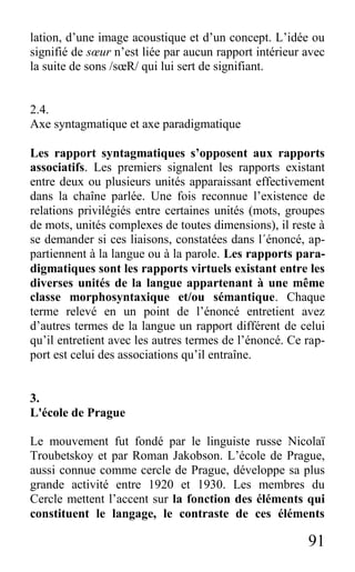 91
lation, d’une image acoustique et d’un concept. L’idée ou
signifié de sœur n’est liée par aucun rapport intérieur avec
la suite de sons /sœR/ qui lui sert de signifiant.
2.4.
Axe syntagmatique et axe paradigmatique
Les rapport syntagmatiques s’opposent aux rapports
associatifs. Les premiers signalent les rapports existant
entre deux ou plusieurs unités apparaissant effectivement
dans la chaîne parlée. Une fois reconnue l’existence de
relations privilégiés entre certaines unités (mots, groupes
de mots, unités complexes de toutes dimensions), il reste à
se demander si ces liaisons, constatées dans l´énoncé, ap-
partiennent à la langue ou à la parole. Les rapports para-
digmatiques sont les rapports virtuels existant entre les
diverses unités de la langue appartenant à une même
classe morphosyntaxique et/ou sémantique. Chaque
terme relevé en un point de l’énoncé entretient avez
d’autres termes de la langue un rapport différent de celui
qu’il entretient avec les autres termes de l’énoncé. Ce rap-
port est celui des associations qu’il entraîne.
3.
L'école de Prague
Le mouvement fut fondé par le linguiste russe Nicolaï
Troubetskoy et par Roman Jakobson. L’école de Prague,
aussi connue comme cercle de Prague, développe sa plus
grande activité entre 1920 et 1930. Les membres du
Cercle mettent l’accent sur la fonction des éléments qui
constituent le langage, le contraste de ces éléments
 