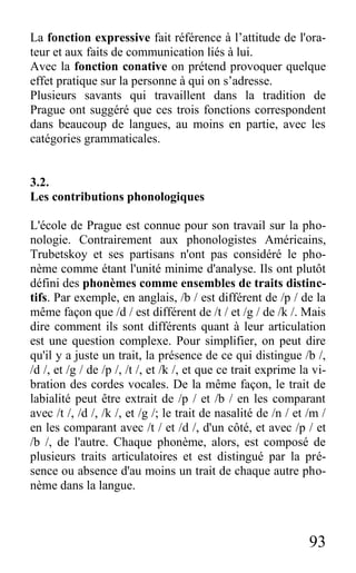 93
La fonction expressive fait référence à l’attitude de l'ora-
teur et aux faits de communication liés à lui.
Avec la fonction conative on prétend provoquer quelque
effet pratique sur la personne à qui on s’adresse.
Plusieurs savants qui travaillent dans la tradition de
Prague ont suggéré que ces trois fonctions correspondent
dans beaucoup de langues, au moins en partie, avec les
catégories grammaticales.
3.2.
Les contributions phonologiques
L'école de Prague est connue pour son travail sur la pho-
nologie. Contrairement aux phonologistes Américains,
Trubetskoy et ses partisans n'ont pas considéré le pho-
nème comme étant l'unité minime d'analyse. Ils ont plutôt
défini des phonèmes comme ensembles de traits distinc-
tifs. Par exemple, en anglais, /b / est différent de /p / de la
même façon que /d / est différent de /t / et /g / de /k /. Mais
dire comment ils sont différents quant à leur articulation
est une question complexe. Pour simplifier, on peut dire
qu'il y a juste un trait, la présence de ce qui distingue /b /,
/d /, et /g / de /p /, /t /, et /k /, et que ce trait exprime la vi-
bration des cordes vocales. De la même façon, le trait de
labialité peut être extrait de /p / et /b / en les comparant
avec /t /, /d /, /k /, et /g /; le trait de nasalité de /n / et /m /
en les comparant avec /t / et /d /, d'un côté, et avec /p / et
/b /, de l'autre. Chaque phonème, alors, est composé de
plusieurs traits articulatoires et est distingué par la pré-
sence ou absence d'au moins un trait de chaque autre pho-
nème dans la langue.
 