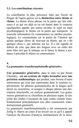 94
3.3. Les contributions récentes
La contribution la plus précieuse faite par l'école de
Prague de l'après-guerre est la distinction entre thème et
rhème. Le thème d'une phrase est la partie qui fait réfé-
rence à ce qui est déjà su ou est donné dans le contexte
(quelquefois appelé, par autres savants, le sujet ou sujet
psychologique); le rhème est la partie qui transporte la
nouvelle information (le commentaire ou attribut psycho-
logique). Le commentaire est la partie de l’énoncé qui
ajoute quelque chose de nouveau au thème, qui en « dit
quelque chose », qui informe sur lui. Il a été signalé en
dehors de cela, que dans des langues avec un ordre des
mots libre (tel que le tchèque ou le latin), le thème a ten-
dance à précéder le rhème ou commentaire.
4.
La grammaire transformationnelle-générative
Une grammaire générative, dans le sens vu par Noam
Chomsky, est un système de règles formalisé avec une
précision mathématique qui produit, sans besoin d’autre
information qui n'est pas représentée dans le système ex-
plicitement, les phrases grammaticales de la langue qu'il
décrit ou caractérise, et assigne à chaque phrase une des-
cription structurelle, ou analyse grammaticale. Les gram-
maires génératives se classifient en plusieurs types; la ma-
jorité des études s’occupent du type connu comme trans-
formationnel principalement (ou, plus exactement, trans-
formationnel-génératif).
La grammaire transformationnelle a été commencée par
Zellig S. Harris au cours d’un travail sur ce qu'il a appelé
l'analyse du discours (l'analyse cérémonieuse de la struc-
 