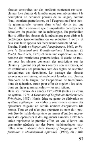 97
phrases construites sur des prédicats contenant ces sous-
classes. Les phrases de la métalangue sont nécessaires à la
description de certaines phrases de la langue, comme
’Paul’ contient quatre lettres, ou à l’expression d’une théo-
rie grammaticale, comme dans « Paul dort » est une
phrase . Harris démontre que d’importantes conséquences
découlent du postulat sur la métalangue. En particulier,
Harris utilise des phrases de la métalangue pour dériver la
coréférence (pronominalisation ou réduction à zéro), et
cela sans faire appel à des mécanismes formels ad hoc .
Ensuite, Harris (« Report and Paraphrase », 1969, in Pa-
pers in Structural and Transformational Linguistics, D.
Reidel, Dordrecht, 1970) cherche une explication au phé-
nomène des restrictions grammaticales. Il essaie de trou-
ver pour les phrases contenant des restrictions sur les
classes y figurant des phrases sources non restreintes, où
les restrictions des premières sont des règles de sélection
particulières des deuxièmes. Le passage des phrases
sources non restreintes, généralement lourdes, aux phrases
observées de la langue, par l’application de transforma-
tions de réduction, aurait pour effet de « geler » les sélec-
tions en règles grammaticales — les restrictions.
Dans ses travaux des années 1970-1980 (Notes du cours
de syntaxe, 1976; A Grammar of English on Mathematical
Principles, 1982), Harris érige ce genre de dérivation en
système algébrique. Les verbes y sont conçus comme des
opérateurs exigeant un certain nombre d’arguments (de
noms). Tout ce qui n’est pas opérateur ou nom doit pou-
voir être dérivable du système en termes d’entrées succes-
sives des opérateurs et des arguments associés. Cette ten-
tative représente le premier effort en vue d’écrire une
grammaire générale sur des bases mathématiques natu-
relles, avant d’aboutir, dans Theory of Language and In-
formation à Mathematical Approach (1990), où Harris
 