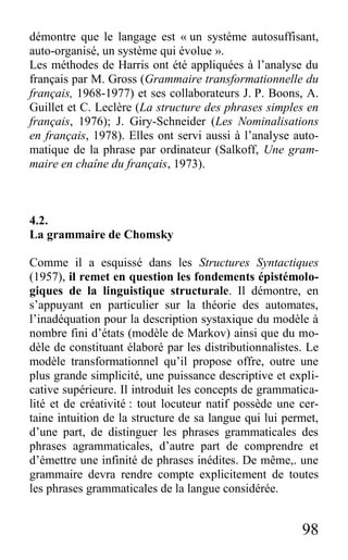 98
démontre que le langage est « un système autosuffisant,
auto-organisé, un système qui évolue ».
Les méthodes de Harris ont été appliquées à l’analyse du
français par M. Gross (Grammaire transformationnelle du
français, 1968-1977) et ses collaborateurs J. P. Boons, A.
Guillet et C. Leclère (La structure des phrases simples en
français, 1976); J. Giry-Schneider (Les Nominalisations
en français, 1978). Elles ont servi aussi à l’analyse auto-
matique de la phrase par ordinateur (Salkoff, Une gram-
maire en chaîne du français, 1973).
4.2.
La grammaire de Chomsky
Comme il a esquissé dans les Structures Syntactiques
(1957), il remet en question les fondements épistémolo-
giques de la linguistique structurale. Il démontre, en
s’appuyant en particulier sur la théorie des automates,
l’inadéquation pour la description systaxique du modèle à
nombre fini d’états (modèle de Markov) ainsi que du mo-
dèle de constituant élaboré par les distributionnalistes. Le
modèle transformationnel qu’il propose offre, outre une
plus grande simplicité, une puissance descriptive et expli-
cative supérieure. Il introduit les concepts de grammatica-
lité et de créativité : tout locuteur natif possède une cer-
taine intuition de la structure de sa langue qui lui permet,
d’une part, de distinguer les phrases grammaticales des
phrases agrammaticales, d’autre part de comprendre et
d’émettre une infinité de phrases inédites. De même,. une
grammaire devra rendre compte explicitement de toutes
les phrases grammaticales de la langue considérée.
 
