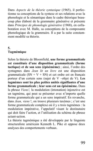 99
Dans Aspects de la théorie syntaxique (1965), il perfec-
tionne sa conceptions de la syntaxe et ses relations avec la
phonologie et la sémantique dans le cadre théorique beau-
coup plus élaboré de la grammaire générative et présente
dans Principes de phonologie générative (1968), en colla-
boration avec M. Halle, sa conceptions de la composante
phonologique de la grammaire. Il a par la suite constam-
ment modifié sa théorie.
5.
Tagmémique
Selon la théorie de Bloomfield, une forme grammaticale
est constituée d’une disposition grammaticale (forme
tactique) et de son sens (épisémème) ; ainsi, l’ordre des
syntagmes dans Jean lit un livre est une disposition
grammaticale (SN + V + SN) et cet ordre est en français
porteur d’un certain sens (sujet de V –objet de V). Les
tagmèmes sont les plus petites unités signifiantes d’une
forme grammaticale ; leur sens est un épisémème. Dans
la phrase Viens!, la modulation (intonation) injonctive est
un tagmème, qui peut se présenter avec n’importe quelle
forme grammaticale qui a un sens impératif. En revanche,
dans Jean, viens !, on trouve plusieurs taxèmes ; c’est une
forme grammaticale complexe où il y a trois tagmèmes : la
modulation impérative, l’appelatif visant le destinataire
qui doit faire l’action, et l’utilisation du schéma de phrase
actant-action.
La théorie tagmémique a été développée par le linguiste
structuraliste américain Kenneth L. Pike et oppose deux
analyses des comportements verbaux.
 