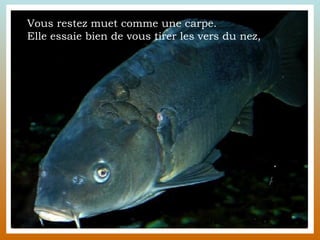 Vous restez muet comme une carpe.  Elle essaie bien de vous tirer les vers du nez,  