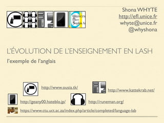 http://geany00.hateblo.jp/
http://www.ousia.tk/
http://runeman.org/
http://www.kattekrab.net/
https://www.ctu.uct.ac.za/index.php/article/completed/language-lab
L’ÉVOLUTION DE L’ENSEIGNEMENT EN LASH
l’exemple de l’anglais
Shona WHYTE
http://eﬂ.unice.fr
whyte@unice.fr
@whyshona
 