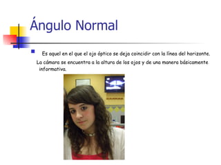 Ángulo Normal Es aquel en el que el ojo óptico se deja coincidir con la línea del horizonte. La cámara se encuentra a la altura de los ojos y de una manera básicamente informativa. 