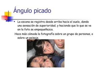 Ángulo picado La escena se registra desde arriba hacia el suelo, dando  una sensación de superioridad, y haciendo que lo que se ve en la foto se empequeñezca. Hace más cómoda la fotografía sobre un grupo de personas, o sobre un paisaje. 