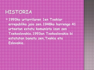 1993ko urtarrilaren 1en Txekiar errepublika jaio zen.1948ko hurrengo 41 urteetan estatu komunista izan zen Txekoslovakia.1993an Txekoslovakia bi estatutan banatu zen,Txekia eta Eslovakia. 