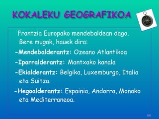 Frantzia Europako mendebaldean dago.  Bere mugak, hauek dira: -Mendebalderantz:  Ozeano Atlantikoa -Iparralderantz:  Mantxako kanala -Ekialderantz:  Belgika, Luxemburgo, Italia eta Suitza. -Hegoalderantz:  Espainia, Andorra, Monako eta Mediterraneoa. 