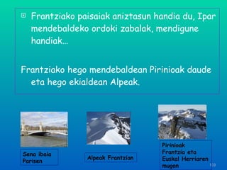 Frantziako paisaiak aniztasun handia du, Ipar mendebaldeko ordoki zabalak, mendigune handiak… Frantziako hego mendebaldean Pirinioak daude eta hego ekialdean Alpeak. Sena ibaia Parisen Pirinioak Frantzia eta Euskal Herriaren mugan Alpeak Frantzian 