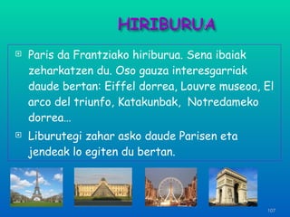 Paris da Frantziako hiriburua. Sena ibaiak zeharkatzen du. Oso gauza interesgarriak daude bertan: Eiffel dorrea, Louvre museoa, El arco del triunfo, Katakunbak,  Notredameko dorrea…  Liburutegi zahar asko daude Parisen eta jendeak lo egiten du bertan.  