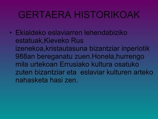 GERTAERA HISTORIKOAK Ekialdeko eslaviarren lehendabiziko estatuak,Kieveko Rus izenekoa,kristautasuna bizantziar inperiotik 988an bereganatu zuen.Honela,hurrengo mila urtekoan Errusiako kultura osatuko zuten bizantziar eta  eslaviar kulturen arteko nahasketa hasi zen. 