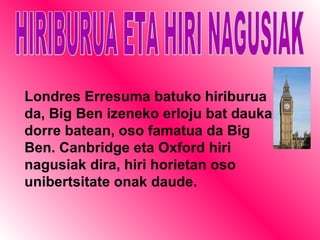HIRIBURUA ETA HIRI NAGUSIAK Londres Erresuma batuko hiriburua da, Big Ben izeneko erloju bat dauka dorre batean, oso famatua da Big Ben. Canbridge eta Oxford hiri nagusiak dira, hiri horietan oso unibertsitate onak   daude. 