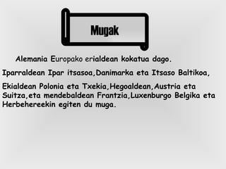 Alemania E uropako er ialdean kokatua dago. Iparraldean Ipar itsasoa,Danimarka eta Itsaso Baltikoa, Ekialdean Polonia eta Txekia,Hegoaldean,Austria eta Suitza,eta mendebaldean Frantzia,Luxenburgo Belgika eta Herbehereekin egiten du muga. Mugak 