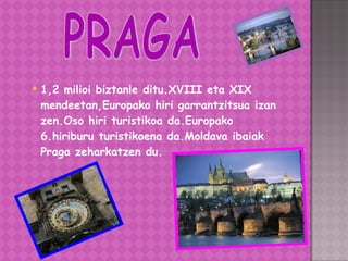 1,2 milioi biztanle ditu.XVIII eta XIX mendeetan,Europako hiri garrantzitsua izan zen.Oso hiri turistikoa da.Europako 6.hiriburu turistikoena da.Moldava ibaiak Praga zeharkatzen du. PRAGA 