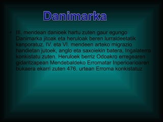 III. mendean danioek hartu zuten gaur egungo Danimarka jitoak eta heruloak beren lurraldeetatik kanporatuz. IV. eta VI. mendeen arteko migrazio handietan jutoek, anglo eta saxoiekin batera, Ingalaterra konkistatu zuten. Heruloek berriz Odoakro erregearen gidaritzapean Mendebaldeko Erromatar Inperioarioaren bukaera ekarri zuten 476. urtean Erroma konkistatuz 