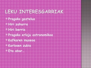 Pragako gaztelua Hiri zaharra Hiri berria Pragako erloju astronomikoa Kafkaren museoa Karlosen zubia Eta abar… 