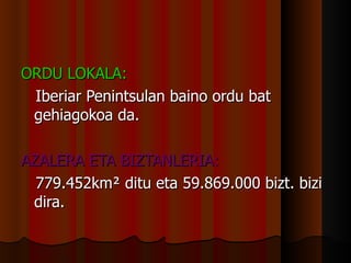 ORDU LOKALA: Iberiar Penintsulan baino ordu bat gehiagokoa da. AZALERA ETA BIZTANLERIA: 779.452km ²  ditu eta 59.869.000 bizt. bizi dira. 