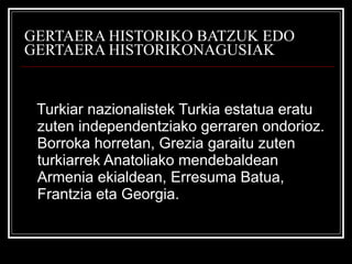 GERTAERA HISTORIKO BATZUK EDO GERTAERA HISTORIKONAGUSIAK Turkiar nazionalistek Turkia estatua eratu zuten independentziako gerraren ondorioz. Borroka horretan, Grezia garaitu zuten turkiarrek Anatoliako mendebaldean Armenia ekialdean, Erresuma Batua, Frantzia eta Georgia. 