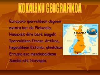 Europako iparraldean dagoen estatu bat da Finlandia. Hauexek dira bere mugak: Iparraldean Itsaso Artikoa, hegoaldean Estonia, ekialdean  Errusia eta mendebaldean Suedia eta Norvegia.  KOKALEKU GEOGRAFIKOA 